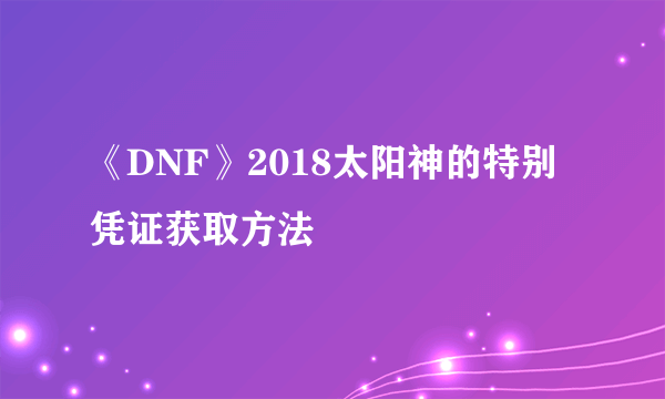 《DNF》2018太阳神的特别凭证获取方法