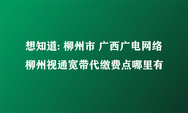 想知道: 柳州市 广西广电网络柳州视通宽带代缴费点哪里有