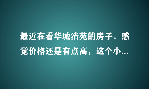 最近在看华城浩苑的房子，感觉价格还是有点高，这个小区之前价格如何？大概多少钱？