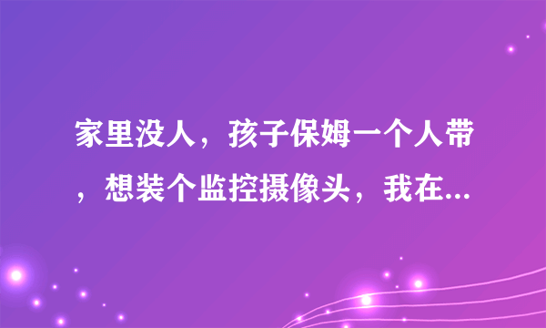 家里没人，孩子保姆一个人带，想装个监控摄像头，我在单位就能监控到家里的一切。还不能让保姆知道。