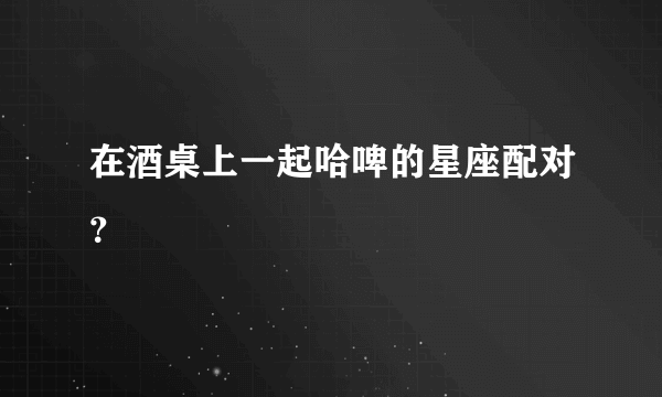 在酒桌上一起哈啤的星座配对？