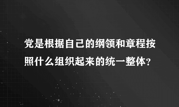 党是根据自己的纲领和章程按照什么组织起来的统一整体？