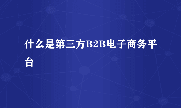 什么是第三方B2B电子商务平台