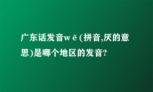 广东话发音wē(拼音,厌的意思)是哪个地区的发音?