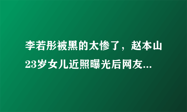李若彤被黑的太惨了，赵本山23岁女儿近照曝光后网友为何这样说？