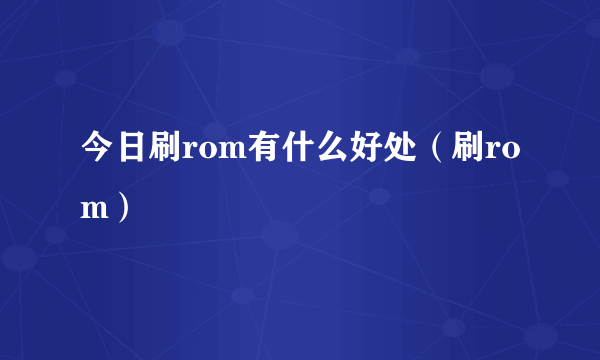 今日刷rom有什么好处（刷rom）