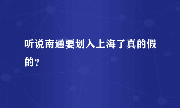 听说南通要划入上海了真的假的？