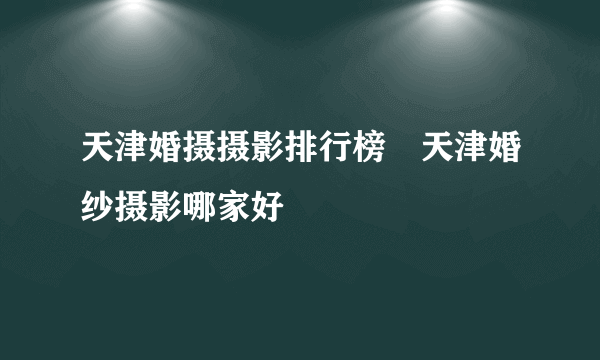天津婚摄摄影排行榜　天津婚纱摄影哪家好