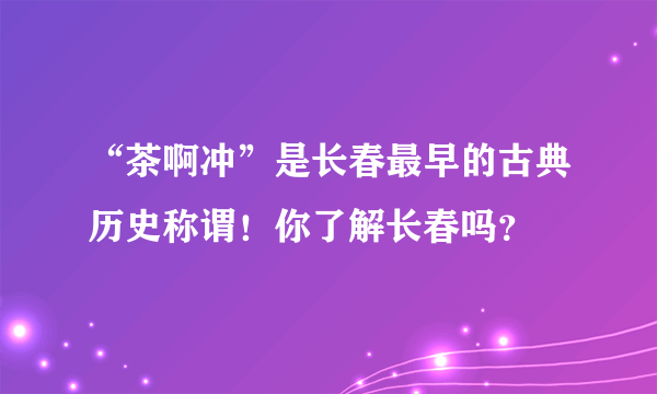“茶啊冲”是长春最早的古典历史称谓！你了解长春吗？