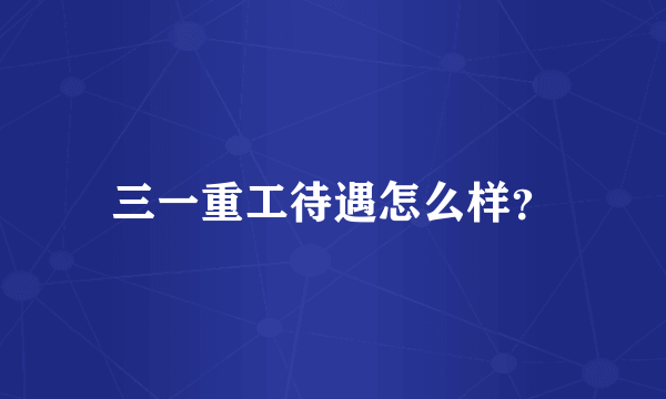 三一重工待遇怎么样？