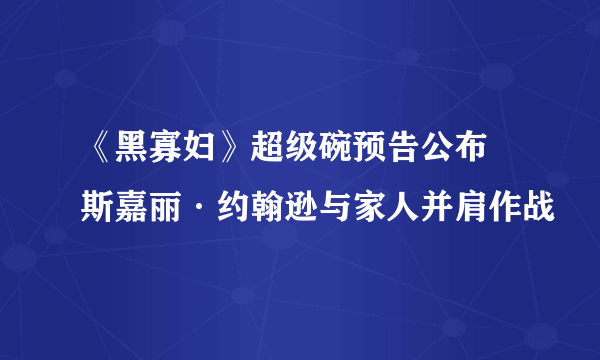 《黑寡妇》超级碗预告公布 斯嘉丽·约翰逊与家人并肩作战