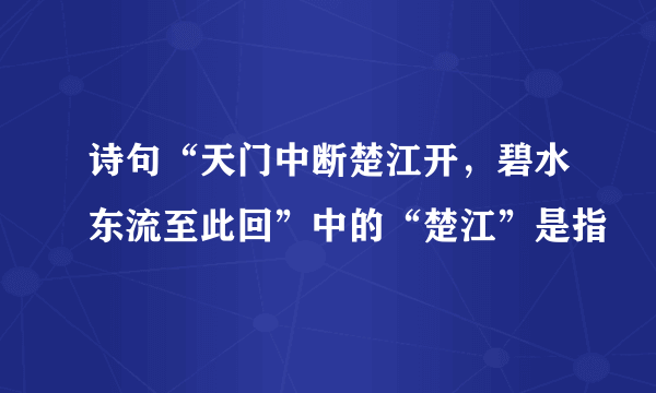 诗句“天门中断楚江开，碧水东流至此回”中的“楚江”是指