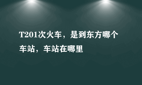 T201次火车，是到东方哪个车站，车站在哪里