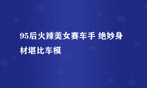 95后火辣美女赛车手 绝妙身材堪比车模