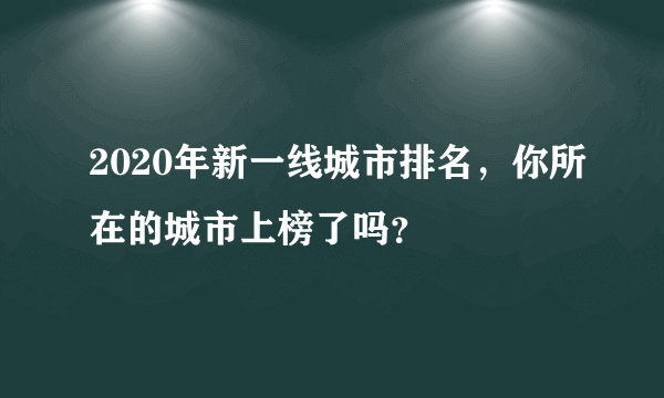 2020年新一线城市排名，你所在的城市上榜了吗？
