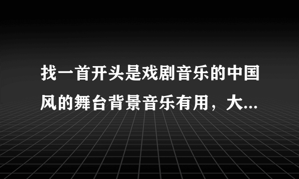 找一首开头是戏剧音乐的中国风的舞台背景音乐有用，大家知道的推荐下，谢谢！