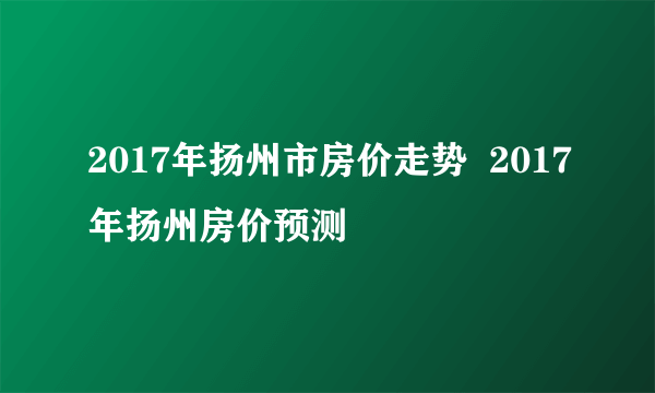 2017年扬州市房价走势  2017年扬州房价预测