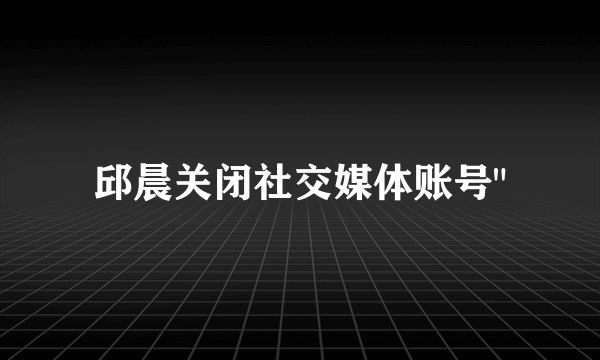 邱晨关闭社交媒体账号