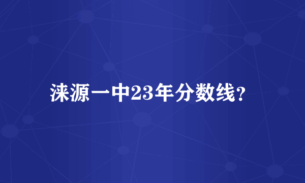 涞源一中23年分数线？