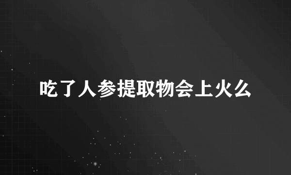 吃了人参提取物会上火么