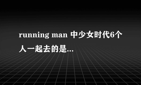 running man 中少女时代6个人一起去的是哪一期？