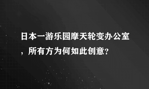 日本一游乐园摩天轮变办公室，所有方为何如此创意？