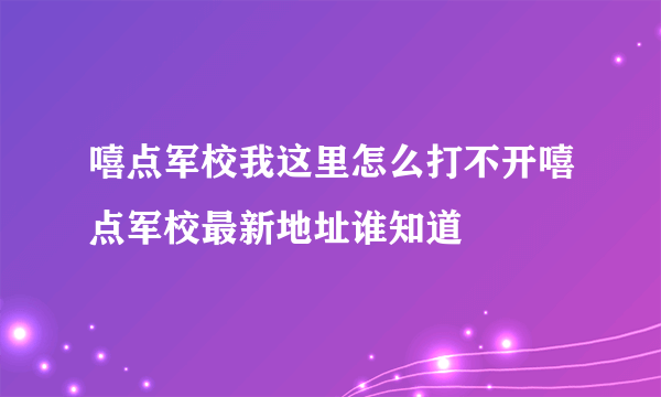嘻点军校我这里怎么打不开嘻点军校最新地址谁知道蔱