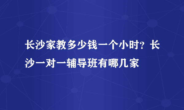 长沙家教多少钱一个小时？长沙一对一辅导班有哪几家