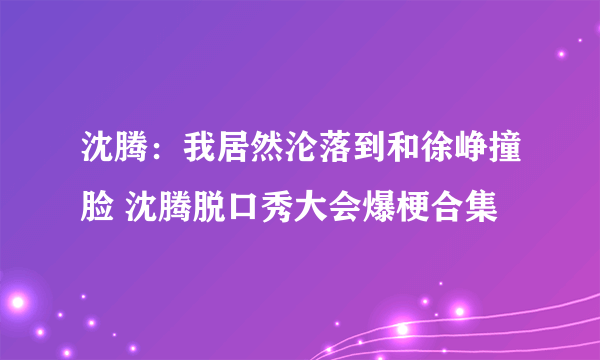沈腾：我居然沦落到和徐峥撞脸 沈腾脱口秀大会爆梗合集
