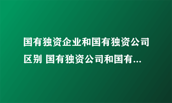 国有独资企业和国有独资公司区别 国有独资公司和国有企业的区别