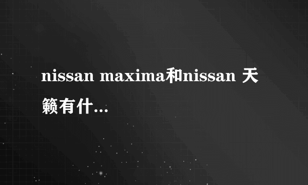 nissan maxima和nissan 天籁有什么区别？
