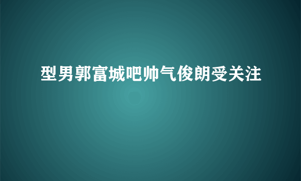 型男郭富城吧帅气俊朗受关注