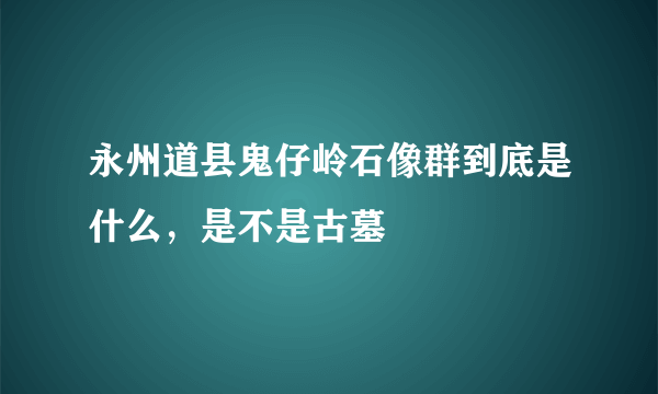 永州道县鬼仔岭石像群到底是什么，是不是古墓