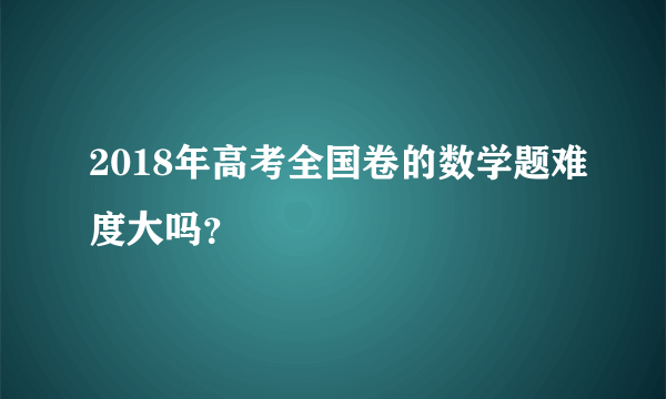 2018年高考全国卷的数学题难度大吗？
