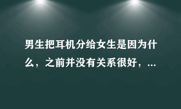 男生把耳机分给女生是因为什么，之前并没有关系很好，仅仅是想share the music?