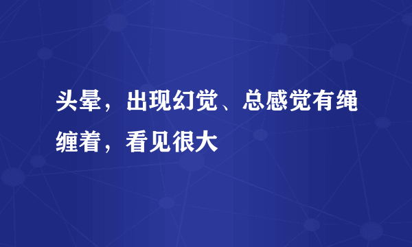 头晕，出现幻觉、总感觉有绳缠着，看见很大