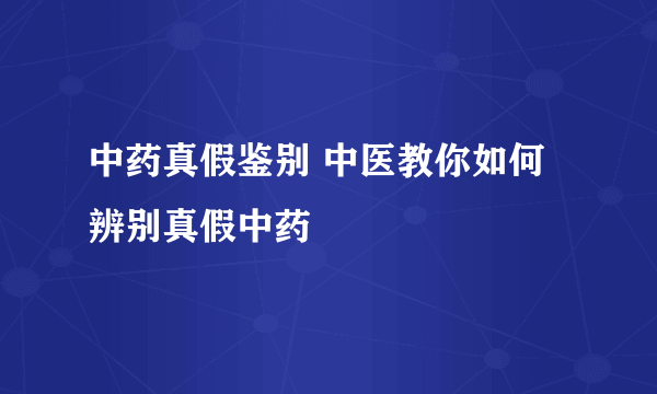 中药真假鉴别 中医教你如何辨别真假中药