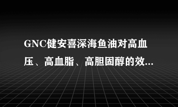 GNC健安喜深海鱼油对高血压、高血脂、高胆固醇的效果怎么样？