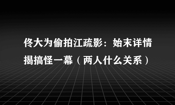 佟大为偷拍江疏影：始末详情揭搞怪一幕（两人什么关系）
