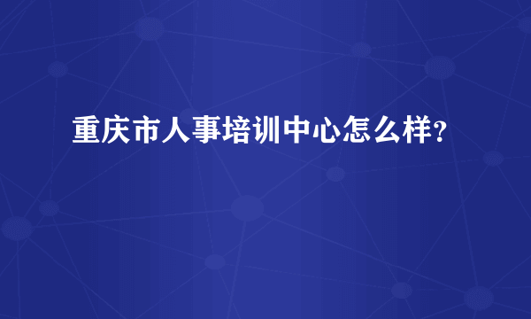 重庆市人事培训中心怎么样？