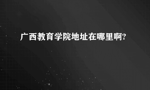 广西教育学院地址在哪里啊?