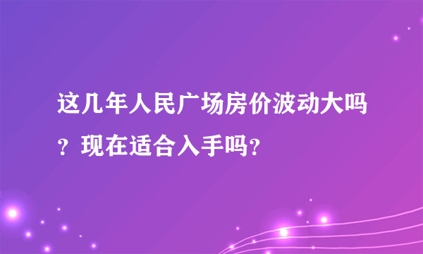 这几年人民广场房价波动大吗？现在适合入手吗？