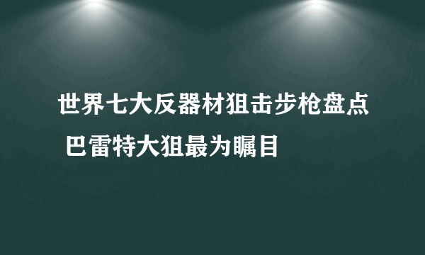 世界七大反器材狙击步枪盘点 巴雷特大狙最为瞩目