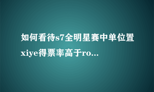 如何看待s7全明星赛中单位置xiye得票率高于rookie？