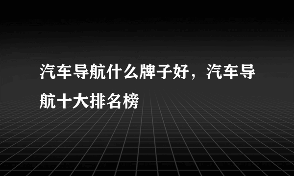 汽车导航什么牌子好，汽车导航十大排名榜