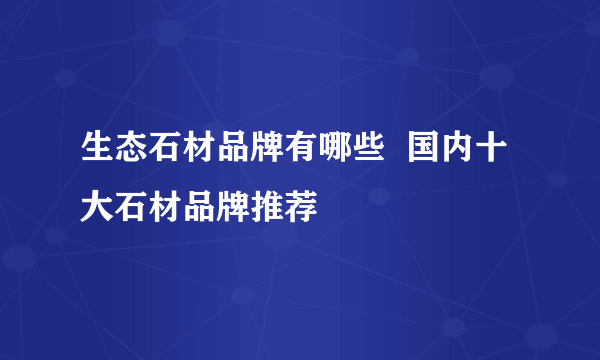 生态石材品牌有哪些  国内十大石材品牌推荐