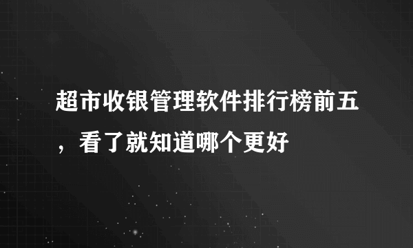 超市收银管理软件排行榜前五，看了就知道哪个更好