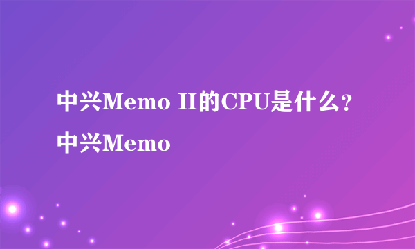 中兴Memo II的CPU是什么？中兴Memo