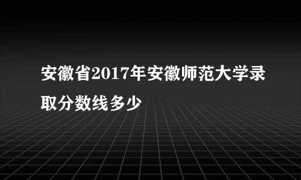安徽省2017年安徽师范大学录取分数线多少