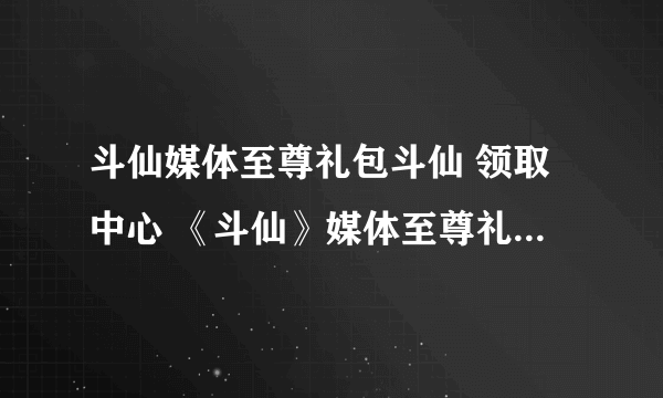斗仙媒体至尊礼包斗仙 领取中心 《斗仙》媒体至尊礼包激活码领取中心 斗仙媒体至尊礼包地址斗仙